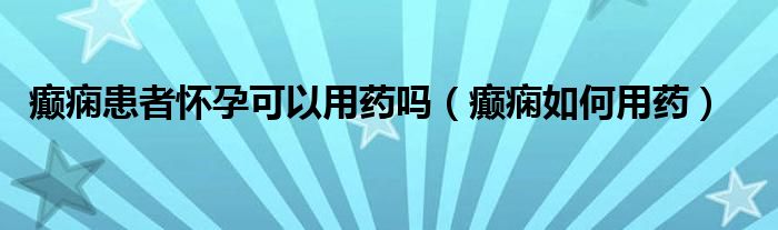 癲癇患者懷孕可以用藥嗎（癲癇如何用藥）