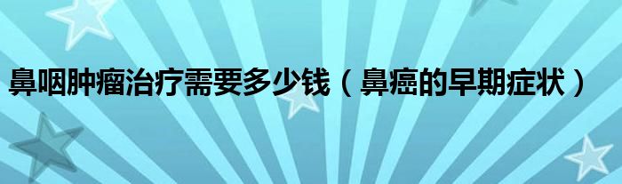 鼻咽腫瘤治療需要多少錢（鼻癌的早期癥狀）