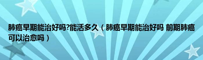 肺癌早期能治好嗎?能活多久（肺癌早期能治好嗎 前期肺癌可以治愈嗎）