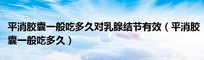 平消膠囊一般吃多久對乳腺結節(jié)有效（平消膠囊一般吃多久）