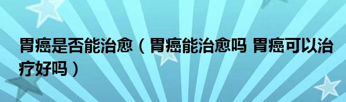 胃癌是否能治愈（胃癌能治愈嗎 胃癌可以治療好嗎）