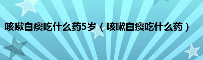 咳嗽白痰吃什么藥5歲（咳嗽白痰吃什么藥）