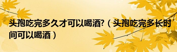 頭孢吃完多久才可以喝酒?（頭孢吃完多長時間可以喝酒）