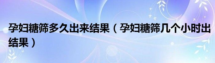 孕婦糖篩多久出來結果（孕婦糖篩幾個小時出結果）