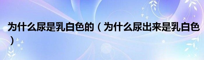 為什么尿是乳白色的（為什么尿出來是乳白色）