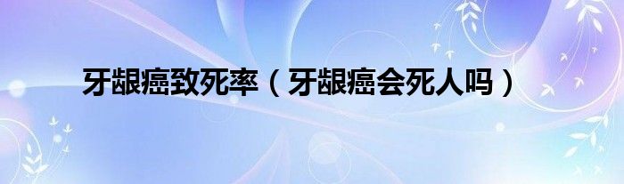 牙齦癌致死率（牙齦癌會死人嗎）