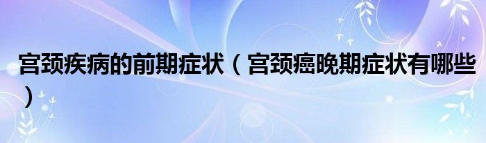 宮頸疾病的前期癥狀（宮頸癌晚期癥狀有哪些）