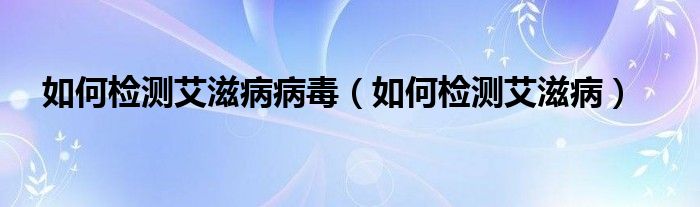 如何檢測(cè)艾滋病病毒（如何檢測(cè)艾滋病）