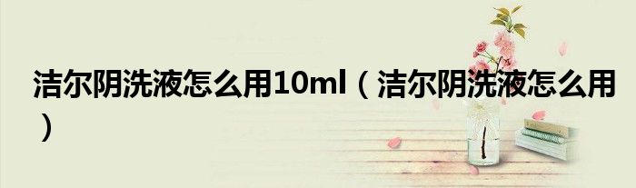 潔爾陰洗液怎么用10ml（潔爾陰洗液怎么用）