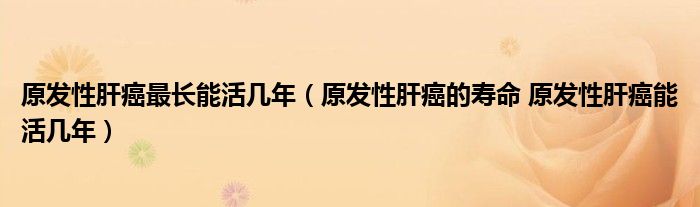 原發(fā)性肝癌最長能活幾年（原發(fā)性肝癌的壽命 原發(fā)性肝癌能活幾年）