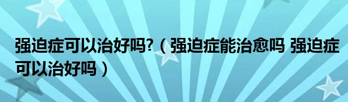 強迫癥可以治好嗎?（強迫癥能治愈嗎 強迫癥可以治好嗎）