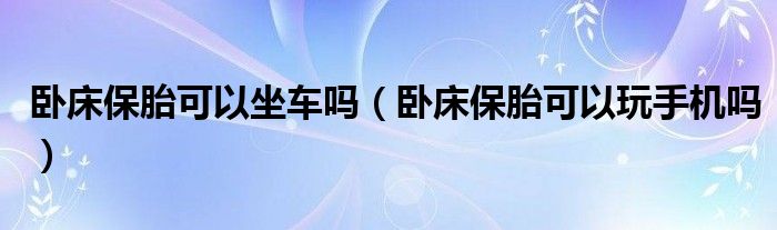 臥床保胎可以坐車嗎（臥床保胎可以玩手機嗎）