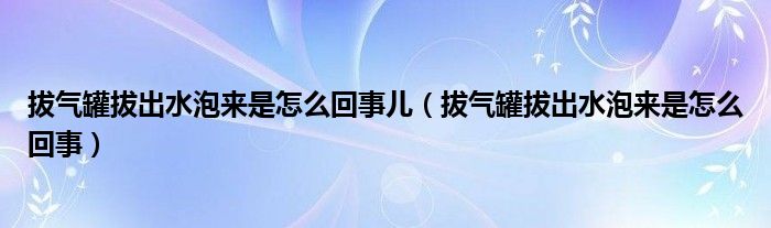 拔氣罐拔出水泡來是怎么回事兒（拔氣罐拔出水泡來是怎么回事）