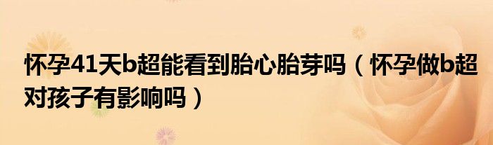 懷孕41天b超能看到胎心胎芽嗎（懷孕做b超對(duì)孩子有影響嗎）