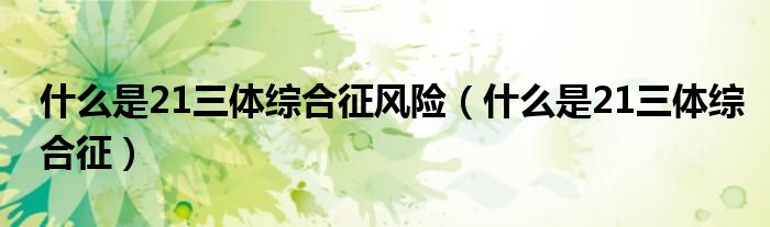 什么是21三體綜合征風(fēng)險（什么是21三體綜合征）