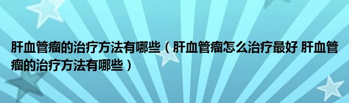 肝血管瘤的治療方法有哪些（肝血管瘤怎么治療最好 肝血管瘤的治療方法有哪些）