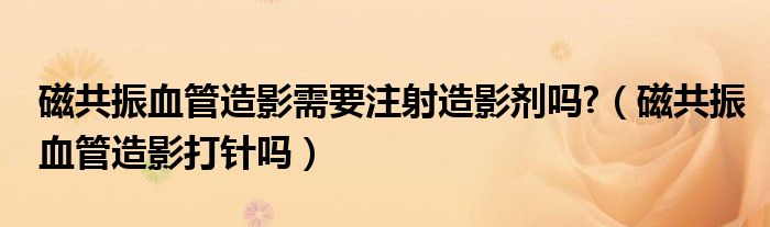 磁共振血管造影需要注射造影劑嗎?（磁共振血管造影打針嗎）