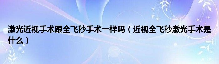 激光近視手術跟全飛秒手術一樣嗎（近視全飛秒激光手術是什么）