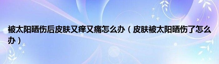 被太陽曬傷后皮膚又癢又痛怎么辦（皮膚被太陽曬傷了怎么辦）