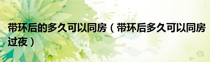 帶環(huán)后的多久可以同房（帶環(huán)后多久可以同房過夜）