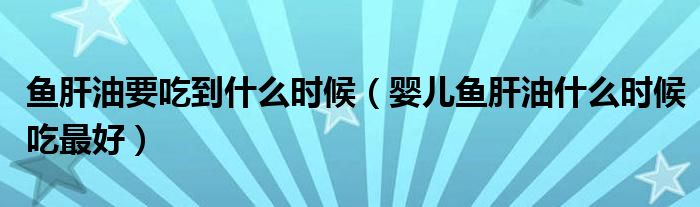 魚(yú)肝油要吃到什么時(shí)候（嬰兒魚(yú)肝油什么時(shí)候吃最好）