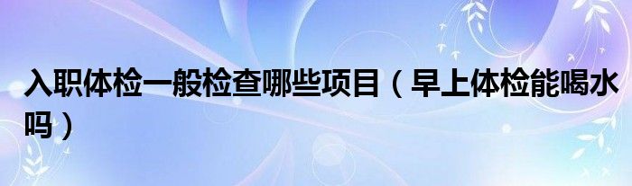 入職體檢一般檢查哪些項目（早上體檢能喝水嗎）