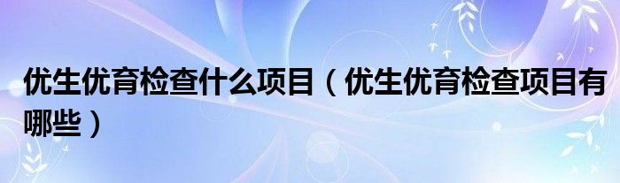 優(yōu)生優(yōu)育檢查什么項目（優(yōu)生優(yōu)育檢查項目有哪些）