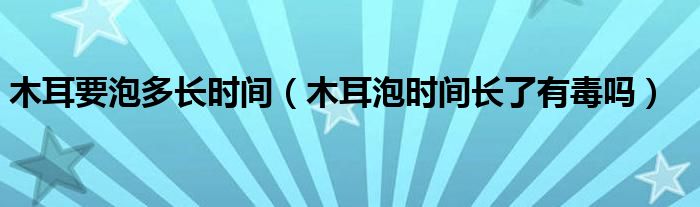 木耳要泡多長(zhǎng)時(shí)間（木耳泡時(shí)間長(zhǎng)了有毒嗎）