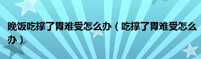 晚飯吃撐了胃難受怎么辦（吃撐了胃難受怎么辦）