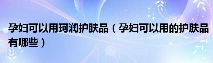 孕婦可以用珂潤(rùn)護(hù)膚品（孕婦可以用的護(hù)膚品有哪些）