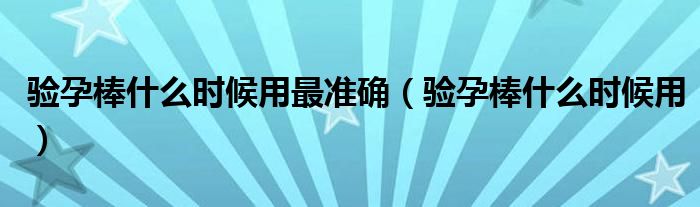 驗孕棒什么時候用最準(zhǔn)確（驗孕棒什么時候用）