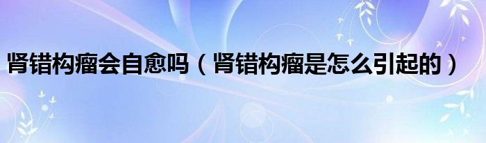 腎錯(cuò)構(gòu)瘤會自愈嗎（腎錯(cuò)構(gòu)瘤是怎么引起的）