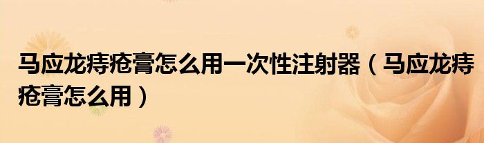 馬應(yīng)龍痔瘡膏怎么用一次性注射器（馬應(yīng)龍痔瘡膏怎么用）