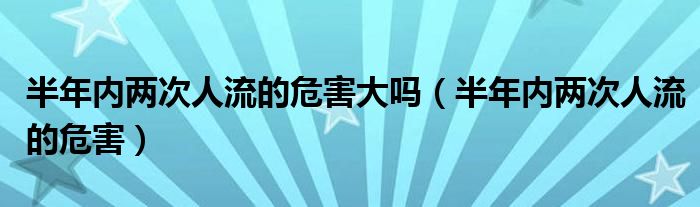 半年內(nèi)兩次人流的危害大嗎（半年內(nèi)兩次人流的危害）