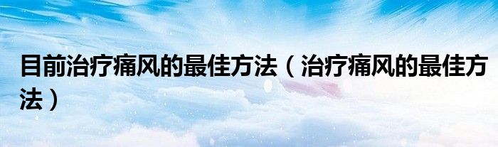 目前治療痛風(fēng)的最佳方法（治療痛風(fēng)的最佳方法）