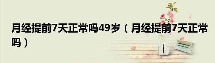 月經(jīng)提前7天正常嗎49歲（月經(jīng)提前7天正常嗎）