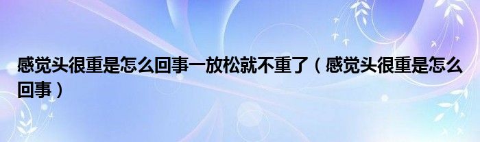 感覺(jué)頭很重是怎么回事一放松就不重了（感覺(jué)頭很重是怎么回事）