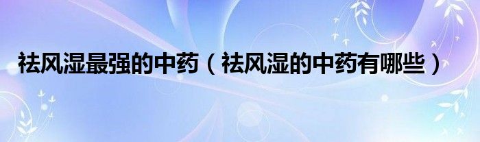 祛風(fēng)濕最強的中藥（祛風(fēng)濕的中藥有哪些）