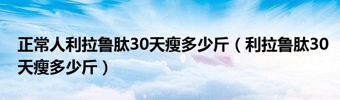 正常人利拉魯肽30天瘦多少斤（利拉魯肽30天瘦多少斤）