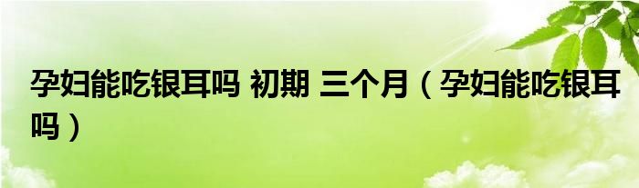 孕婦能吃銀耳嗎 初期 三個月（孕婦能吃銀耳嗎）