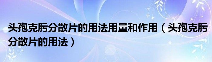 頭孢克肟分散片的用法用量和作用（頭孢克肟分散片的用法）