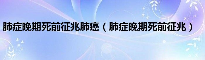 肺癥晚期死前征兆肺癌（肺癥晚期死前征兆）