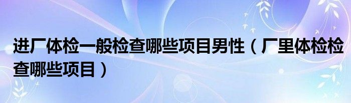 進(jìn)廠體檢一般檢查哪些項目男性（廠里體檢檢查哪些項目）