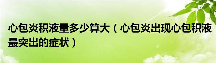 心包炎積液量多少算大（心包炎出現(xiàn)心包積液最突出的癥狀）