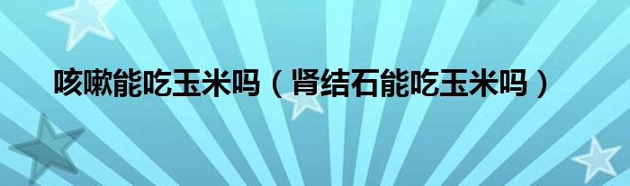 咳嗽能吃玉米嗎（腎結(jié)石能吃玉米嗎）