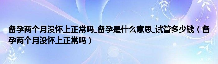 備孕兩個(gè)月沒(méi)懷上正常嗎_備孕是什么意思_試管多少錢（備孕兩個(gè)月沒(méi)懷上正常嗎）