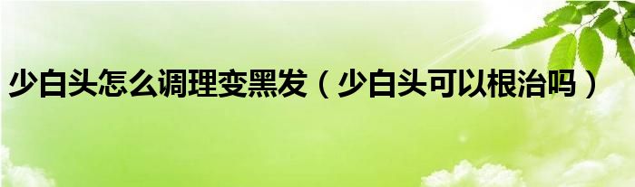 少白頭怎么調(diào)理變黑發(fā)（少白頭可以根治嗎）