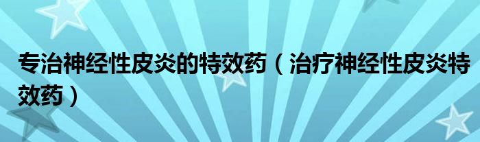 專治神經(jīng)性皮炎的特效藥（治療神經(jīng)性皮炎特效藥）