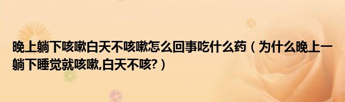 晚上躺下咳嗽白天不咳嗽怎么回事吃什么藥（為什么晚上一躺下睡覺就咳嗽,白天不咳?）