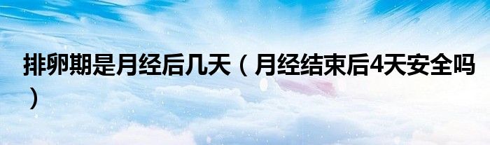 排卵期是月經(jīng)后幾天（月經(jīng)結(jié)束后4天安全嗎）